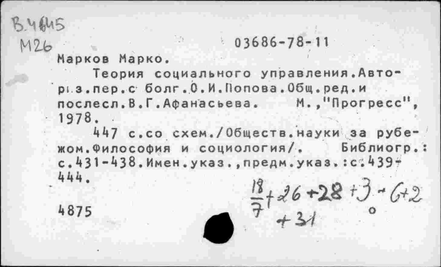 ﻿М24?	*
Марков Марко.
03686-78-11
Теория социального управления.Авто-ргз.пер.с болг.Ь.И.Попова.Общ.ред.и послесл.В.Г.Афанасьева. М.»"Прогресс"
1978.
447 с.со схем./Обществ.науки за рубе жом.Философия и социология/. Библиогр с.431-438.Имен.указ.,предм.указ.:с;4 39’
444.
4875
, о